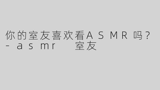 你的室友喜欢看ASMR吗？