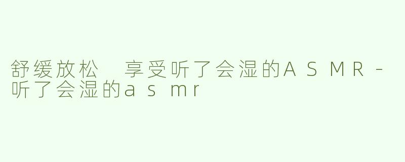 舒缓放松 享受听了会湿的ASMR