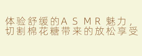 体验舒缓的ASMR魅力，切割棉花糖带来的放松享受