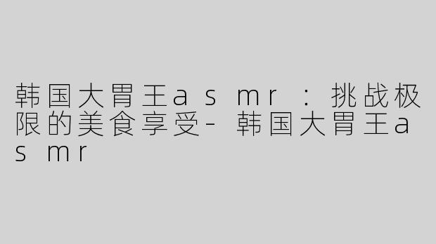 韩国大胃王asmr：挑战极限的美食享受-韩国大胃王asmr