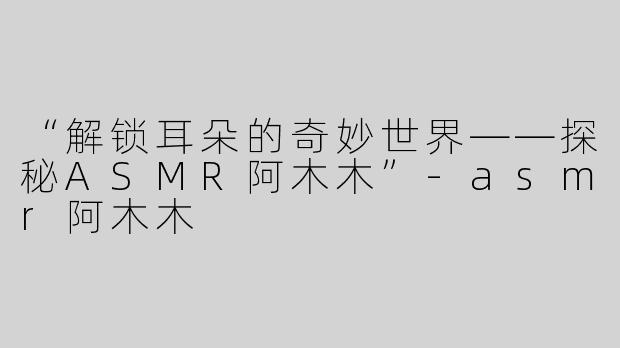 “解锁耳朵的奇妙世界——探秘ASMR阿木木”-asmr阿木木