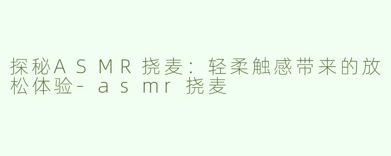 探秘ASMR挠麦：轻柔触感带来的放松体验-asmr挠麦