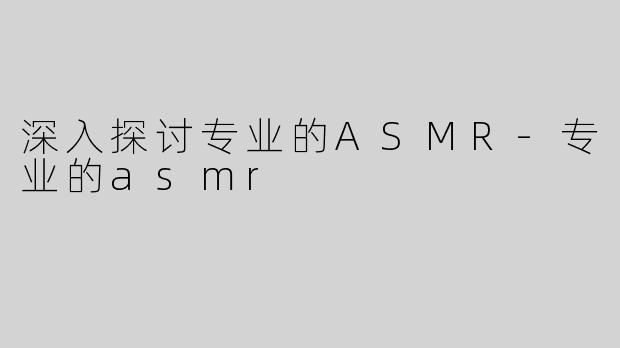 深入探讨专业的ASMR-专业的asmr