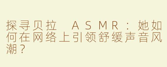 探寻贝拉 ASMR：她如何在网络上引领舒缓声音风潮？