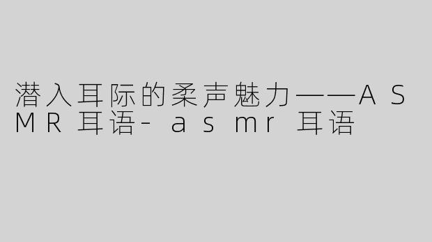 潜入耳际的柔声魅力——ASMR耳语