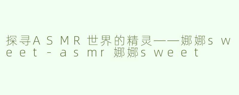 探寻ASMR世界的精灵——娜娜sweet-asmr娜娜sweet