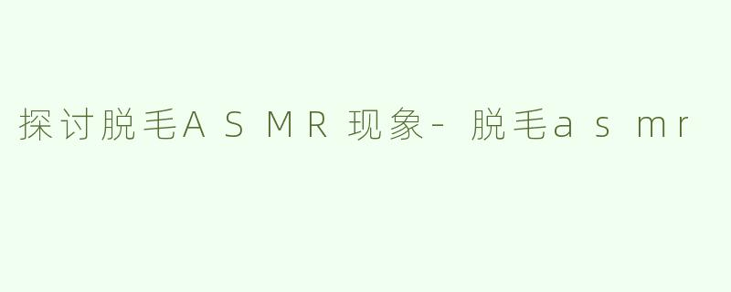 探讨脱毛ASMR现象-脱毛asmr