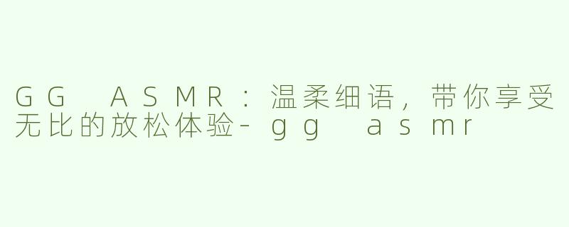 GG ASMR：温柔细语，带你享受无比的放松体验