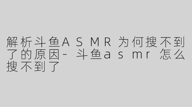 解析斗鱼ASMR为何搜不到了的原因-斗鱼asmr怎么搜不到了