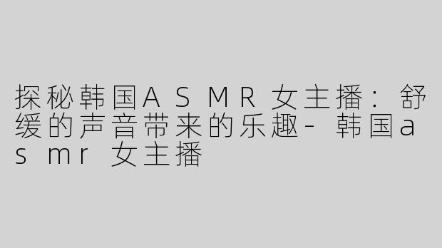 探秘韩国ASMR女主播：舒缓的声音带来的乐趣-韩国asmr女主播