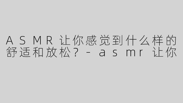 ASMR让你感觉到什么样的舒适和放松？