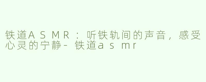 铁道ASMR：听铁轨间的声音，感受心灵的宁静-铁道asmr