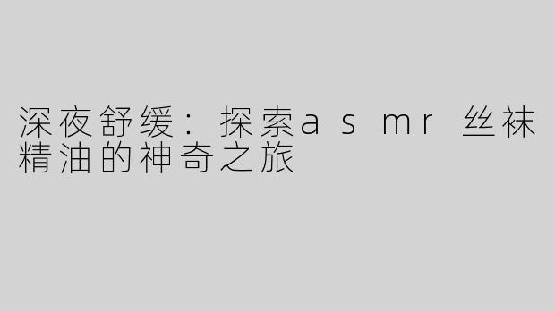 深夜舒缓：探索asmr丝袜精油的神奇之旅