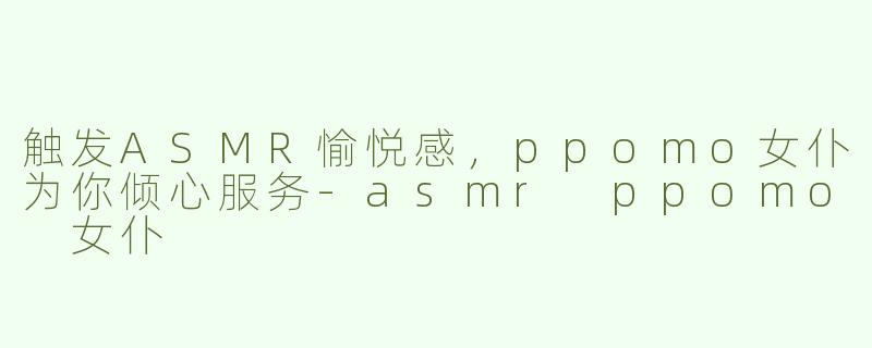 触发ASMR愉悦感，ppomo女仆为你倾心服务