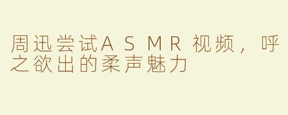 周迅尝试ASMR视频，呼之欲出的柔声魅力