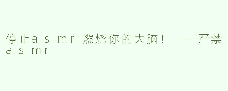 停止asmr燃烧你的大脑！ -严禁asmr