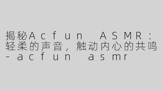揭秘Acfun ASMR：轻柔的声音，触动内心的共鸣-acfun asmr