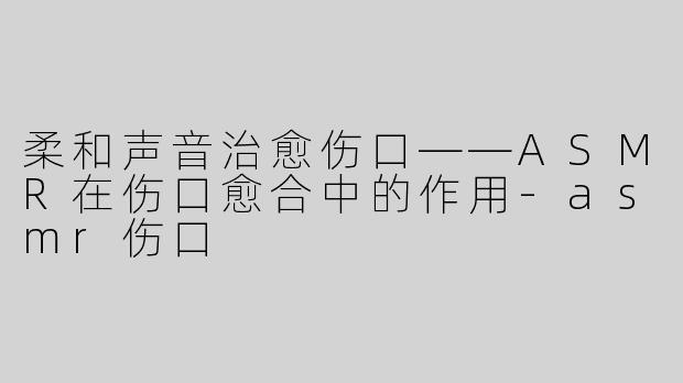 柔和声音治愈伤口——ASMR在伤口愈合中的作用-asmr伤口