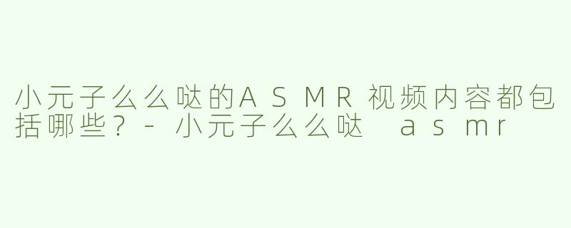 小元子么么哒的ASMR视频内容都包括哪些？