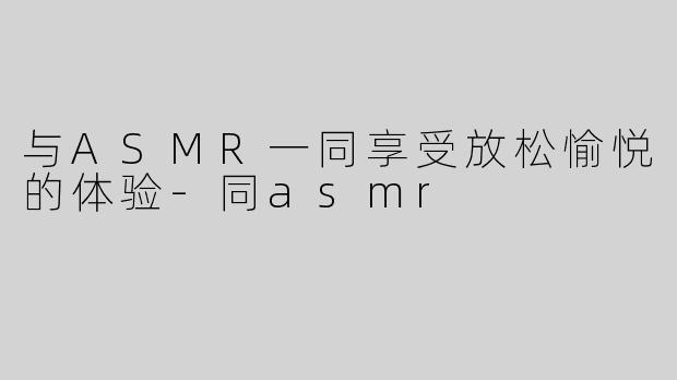 与ASMR一同享受放松愉悦的体验-同asmr