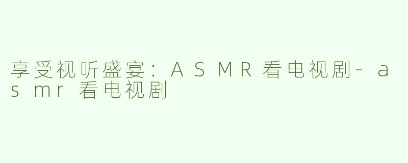 享受视听盛宴：ASMR看电视剧