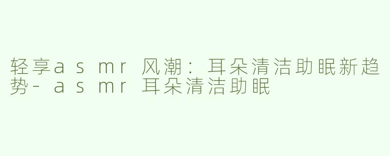轻享asmr风潮：耳朵清洁助眠新趋势-asmr耳朵清洁助眠