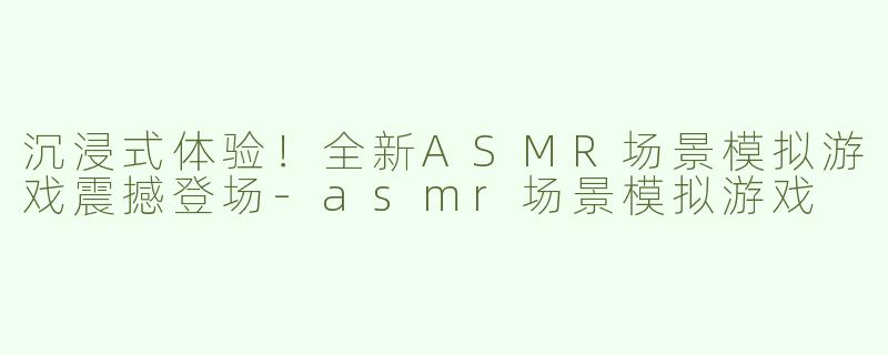 沉浸式体验！全新ASMR场景模拟游戏震撼登场-asmr场景模拟游戏
