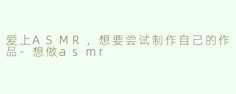 爱上ASMR，想要尝试制作自己的作品-想做asmr