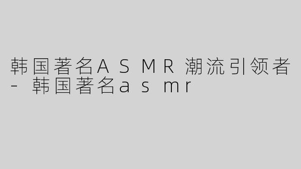 韩国著名ASMR潮流引领者-韩国著名asmr