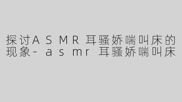 探讨ASMR耳骚娇喘叫床的现象-asmr耳骚娇喘叫床
