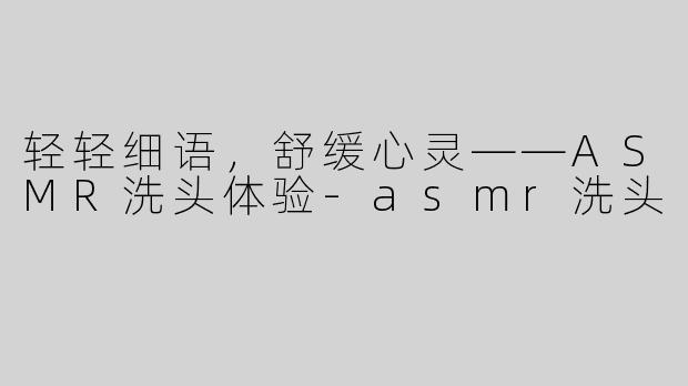 轻轻细语，舒缓心灵——ASMR洗头体验