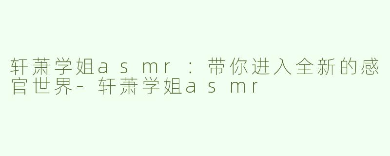 轩萧学姐asmr：带你进入全新的感官世界-轩萧学姐asmr