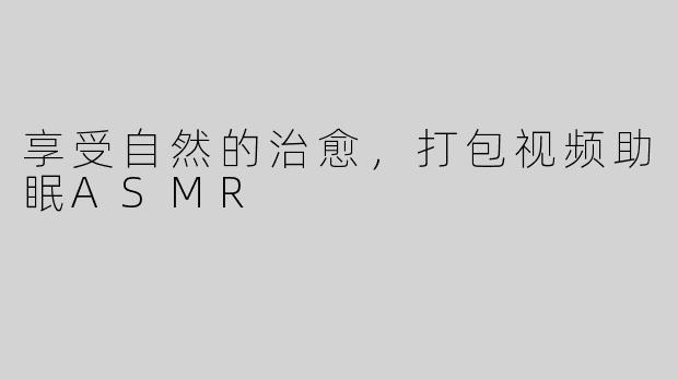 享受自然的治愈，打包视频助眠ASMR