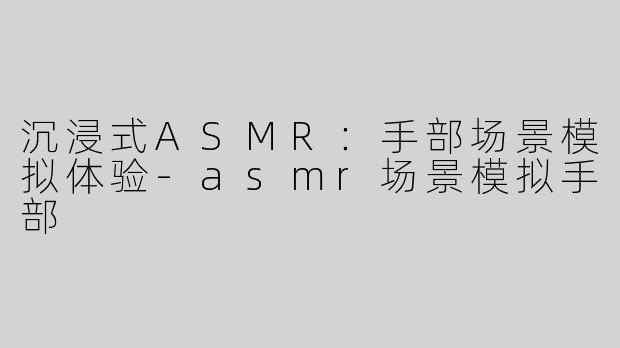 沉浸式ASMR：手部场景模拟体验-asmr场景模拟手部