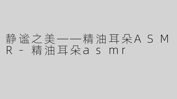 静谧之美——精油耳朵ASMR-精油耳朵asmr