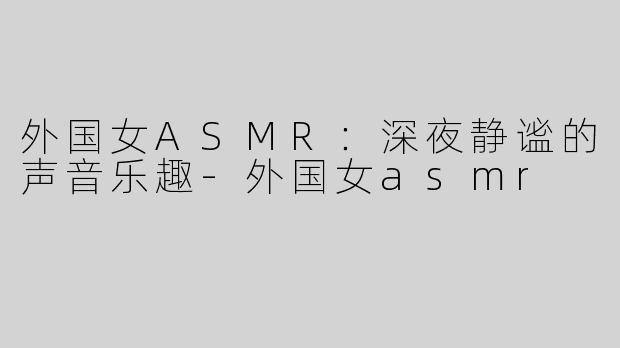 外国女ASMR：深夜静谧的声音乐趣