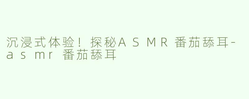 沉浸式体验！探秘ASMR番茄舔耳-asmr番茄舔耳