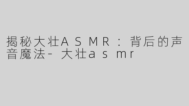 揭秘大壮ASMR：背后的声音魔法-大壮asmr