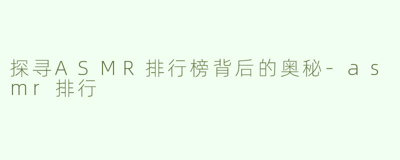 探寻ASMR排行榜背后的奥秘-asmr排行