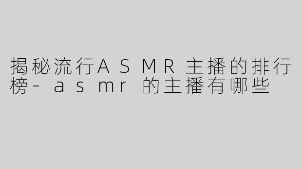 揭秘流行ASMR主播的排行榜
