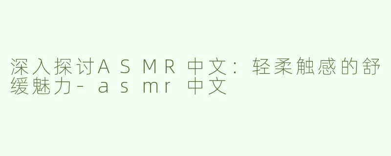深入探讨ASMR中文：轻柔触感的舒缓魅力-asmr中文