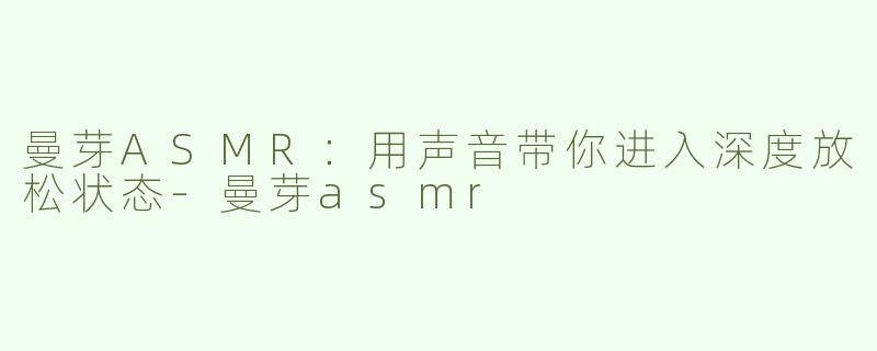 曼芽ASMR：用声音带你进入深度放松状态-曼芽asmr