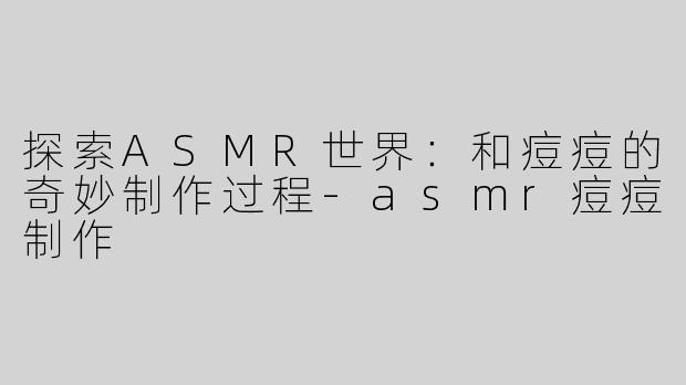探索ASMR世界：和痘痘的奇妙制作过程-asmr痘痘制作