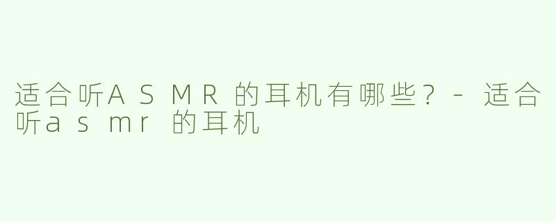 适合听ASMR的耳机有哪些？-适合听asmr的耳机