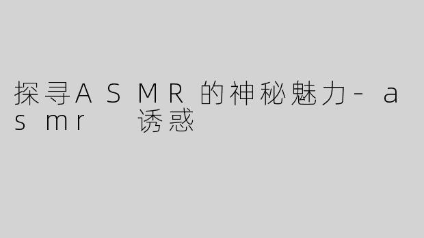 探寻ASMR的神秘魅力-asmr 诱惑