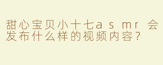 甜心宝贝小十七asmr会发布什么样的视频内容？
