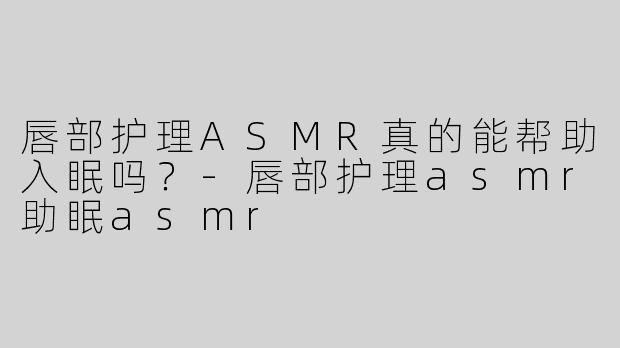 唇部护理ASMR真的能帮助入眠吗？
