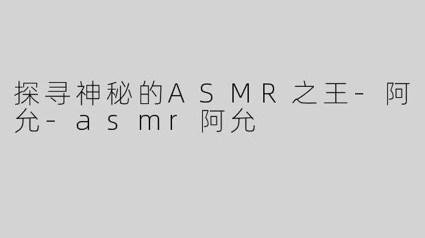 探寻神秘的ASMR之王-阿允-asmr阿允