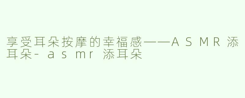 享受耳朵按摩的幸福感——ASMR添耳朵-asmr添耳朵