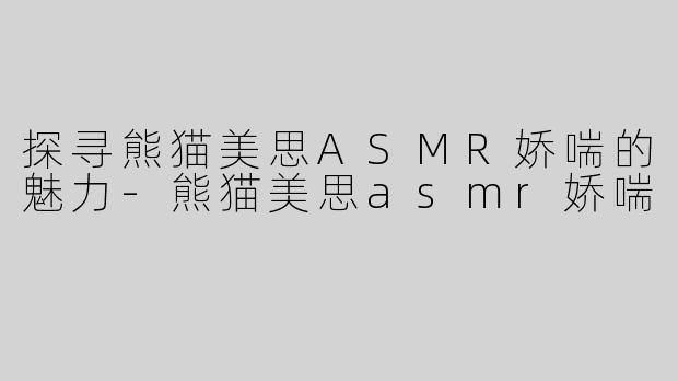 探寻熊猫美思ASMR娇喘的魅力-熊猫美思asmr娇喘